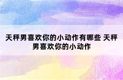 天秤男喜欢你的小动作有哪些 天秤男喜欢你的小动作